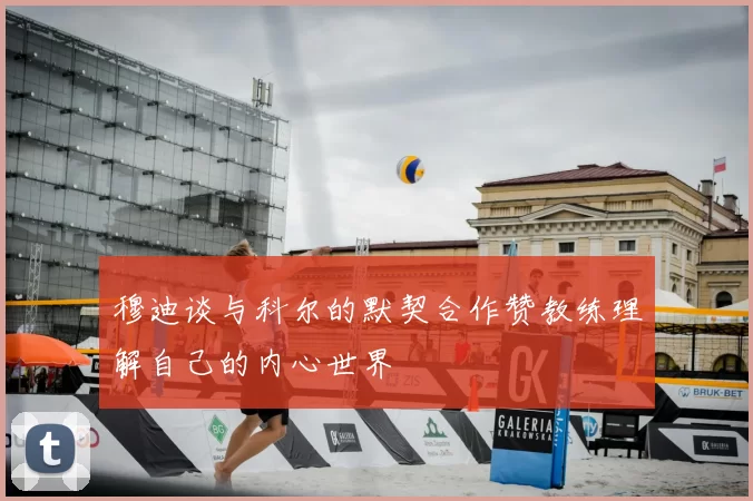 穆迪谈与科尔的默契合作赞教练理解自己的内心世界