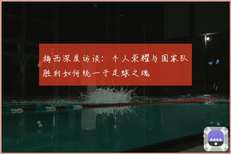 梅西深度访谈:个人荣耀与国家队胜利如何统一于足球之魂