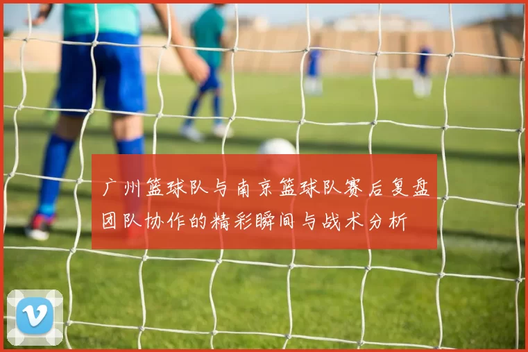 广州篮球队与南京篮球队赛后复盘团队协作的精彩瞬间与战术分析