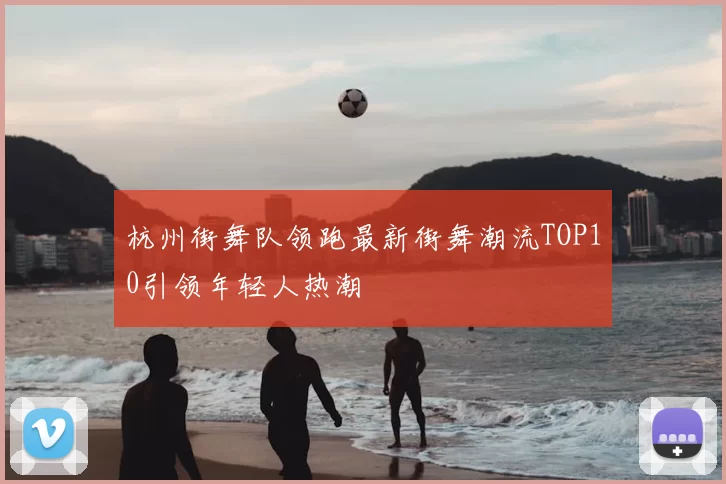 杭州街舞队领跑最新街舞潮流TOP10引领年轻人热潮