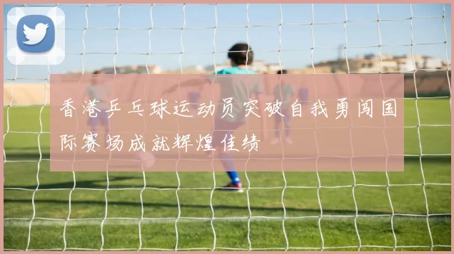 香港乒乓球运动员突破自我勇闯国际赛场成就辉煌佳绩