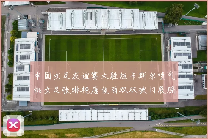 中国女足友谊赛大胜纽卡斯尔喷气机女足张琳艳唐佳丽双双破门展现实力