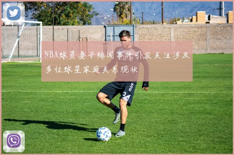 NBA球员妻子绯闻事件引发关注涉及多位球星家庭关系现状