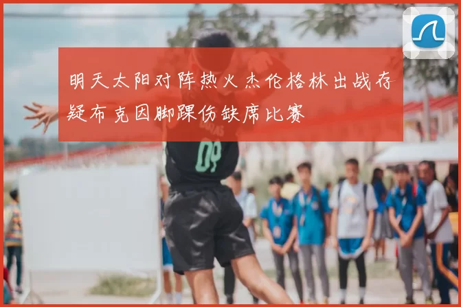 明天太阳对阵热火杰伦格林出战存疑布克因脚踝伤缺席比赛