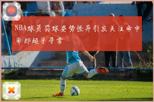 NBA球员罚球姿势怪异引发关注命中率却超乎寻常