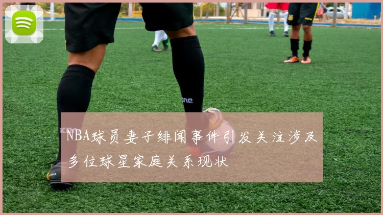 NBA球员妻子绯闻事件引发关注涉及多位球星家庭关系现状