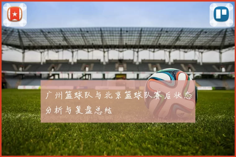 广州篮球队与北京篮球队赛后状态分析与复盘总结