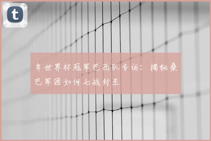 年世界杯冠军巴西队专访:揭秘桑巴军团如何七战封王