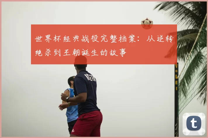 世界杯经典战役完整档案：从逆转绝杀到王朝诞生的故事