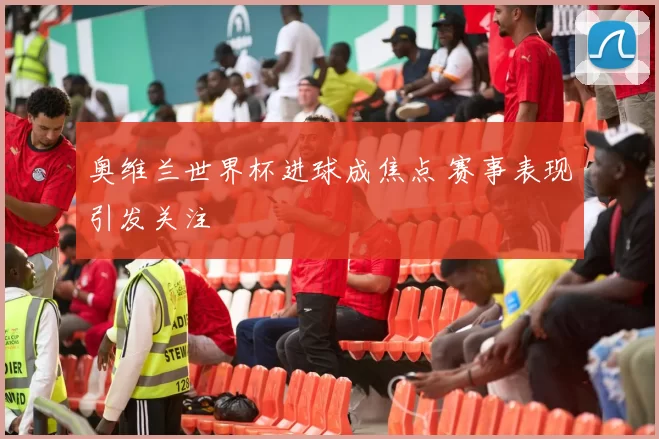 奥维兰世界杯进球成焦点 赛事表现引发关注