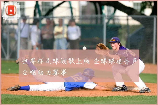 世界杯足球战歌上线 全球球迷齐声合唱助力赛事
