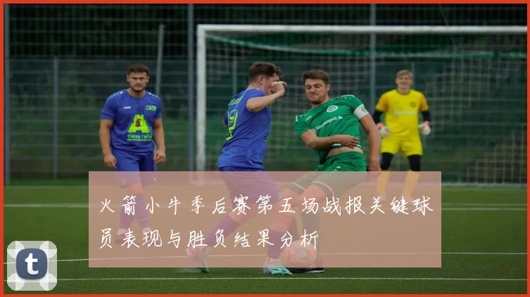 火箭小牛季后赛第五场战报关键球员表现与胜负结果分析