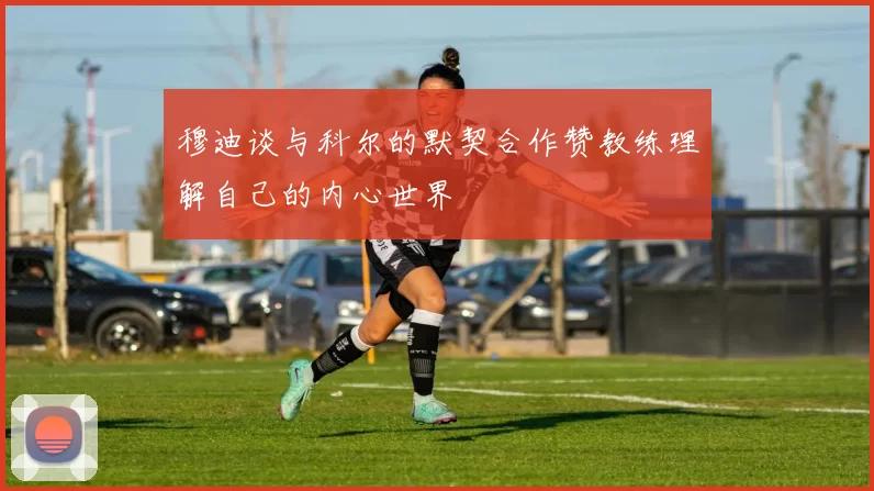 穆迪谈与科尔的默契合作赞教练理解自己的内心世界