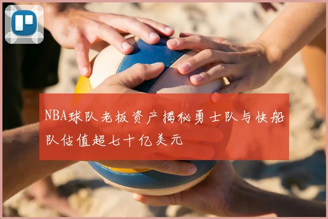 NBA球队老板资产揭秘勇士队与快船队估值超七十亿美元