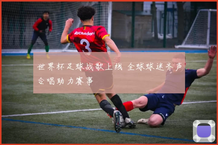 世界杯足球战歌上线 全球球迷齐声合唱助力赛事