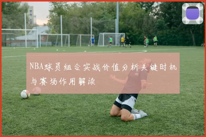 NBA球员组合实战价值分析关键时机与赛场作用解读