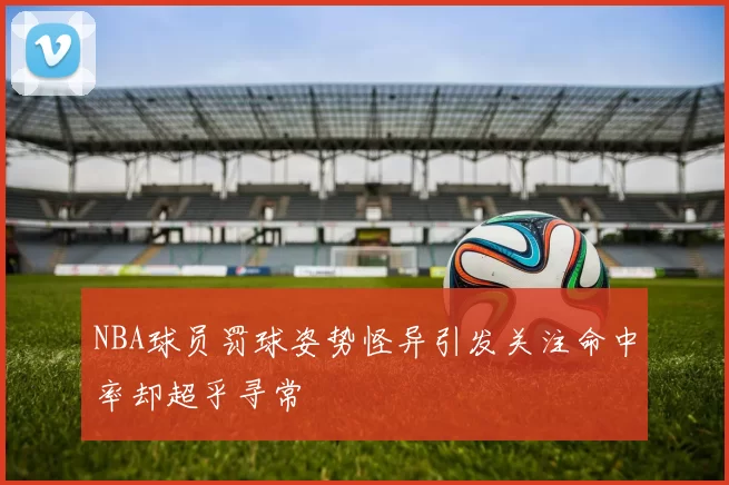 NBA球员罚球姿势怪异引发关注命中率却超乎寻常