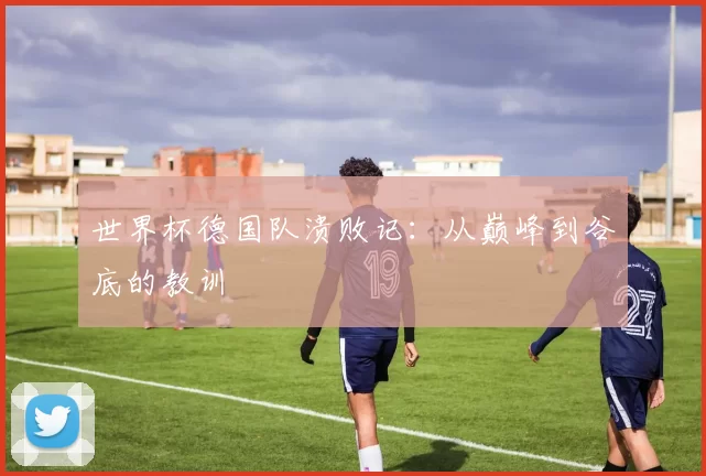 世界杯德国队溃败记:从巅峰到谷底的教训