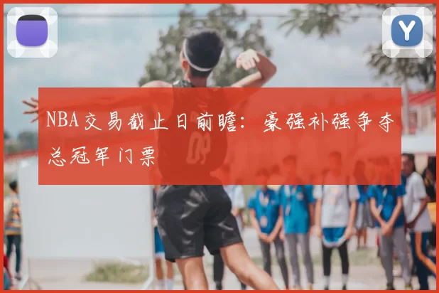 NBA交易截止日前瞻:豪强补强争夺总冠军门票