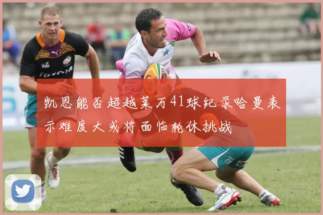凯恩能否超越莱万41球纪录哈曼表示难度大或将面临轮休挑战
