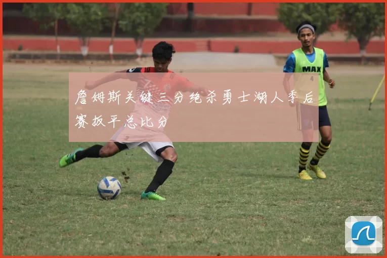 詹姆斯关键三分绝杀勇士湖人季后赛扳平总比分