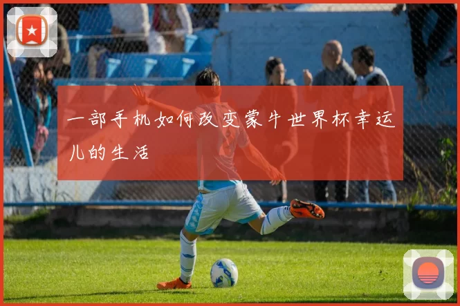 一部手机如何改变蒙牛世界杯幸运儿的生活