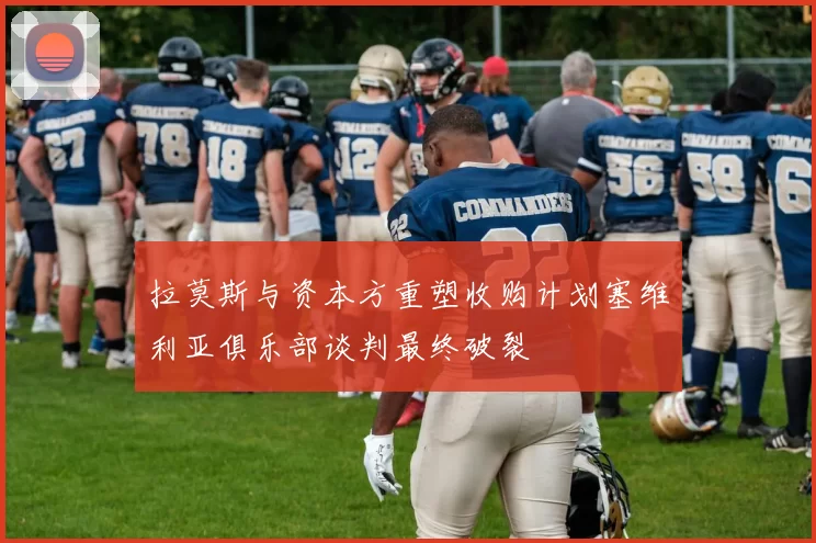 拉莫斯与资本方重塑收购计划塞维利亚俱乐部谈判最终破裂