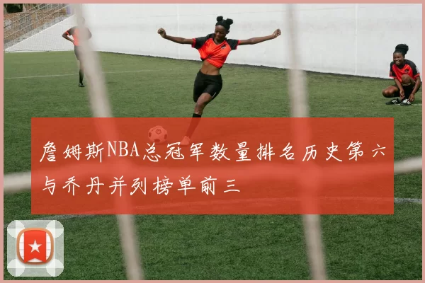 詹姆斯NBA总冠军数量排名历史第六与乔丹并列榜单前三