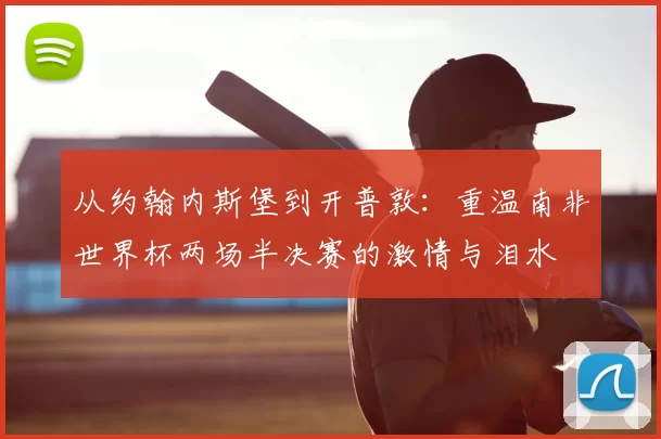 从约翰内斯堡到开普敦：重温南非世界杯两场半决赛的激情与泪水