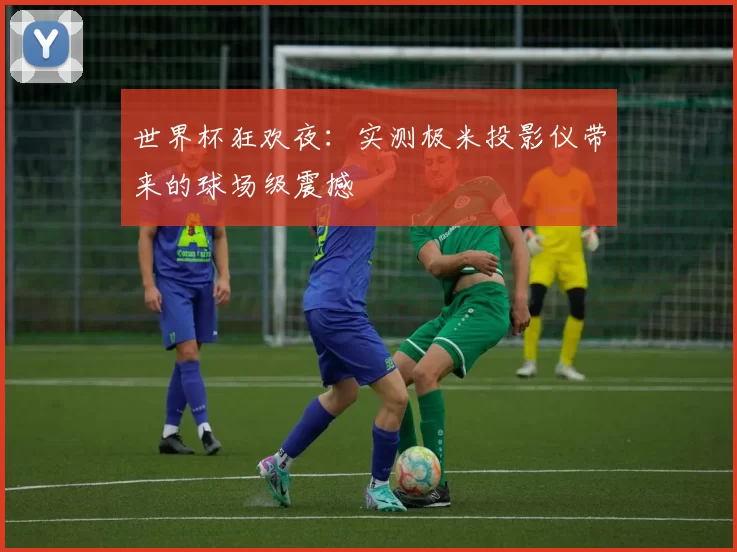 世界杯狂欢夜:实测极米投影仪带来的球场级震撼