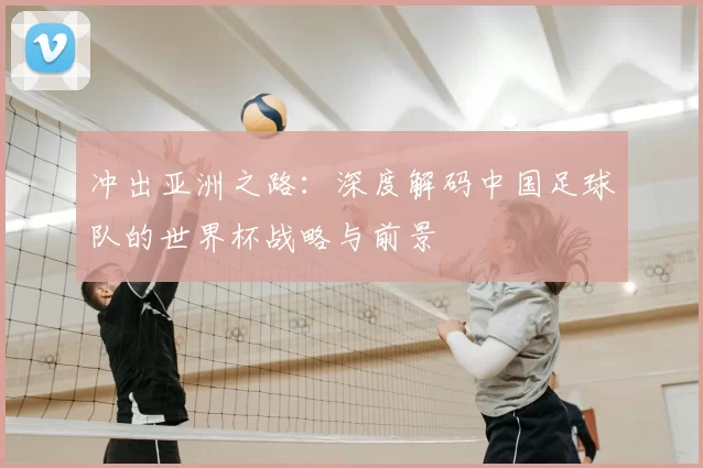 冲出亚洲之路：深度解码中国足球队的世界杯战略与前景