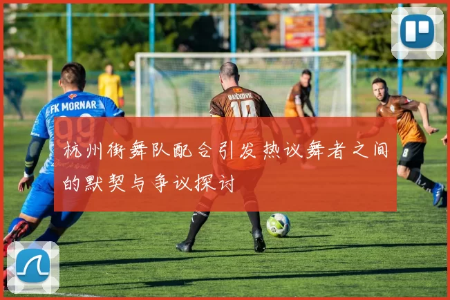 杭州街舞队配合引发热议舞者之间的默契与争议探讨