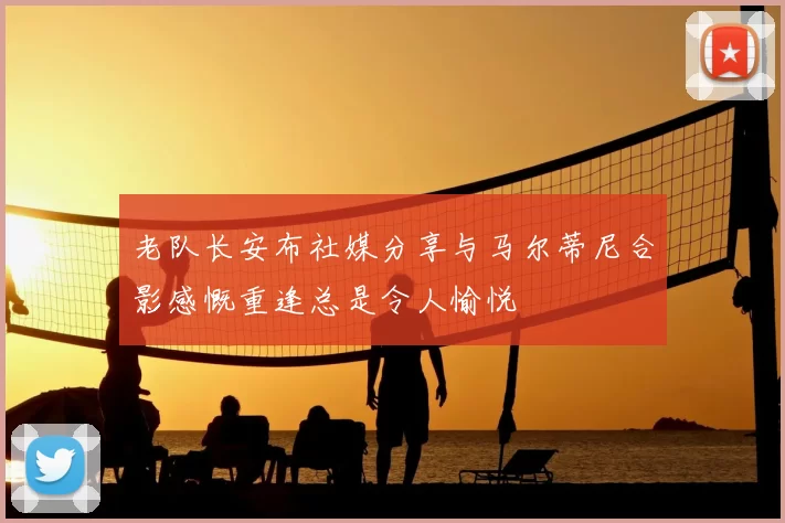老队长安布社媒分享与马尔蒂尼合影感慨重逢总是令人愉悦