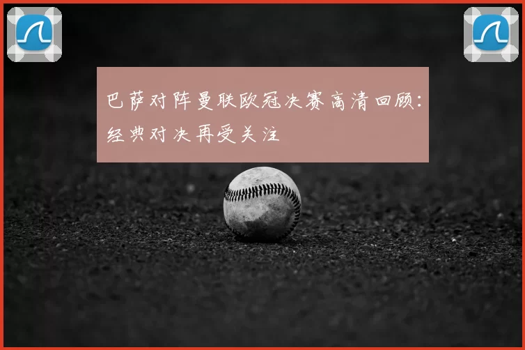 巴萨对阵曼联欧冠决赛高清回顾:经典对决再受关注