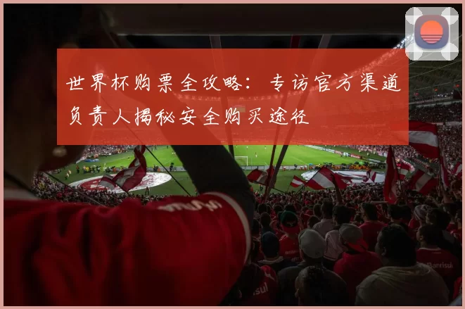 世界杯购票全攻略:专访官方渠道负责人揭秘安全购买途径