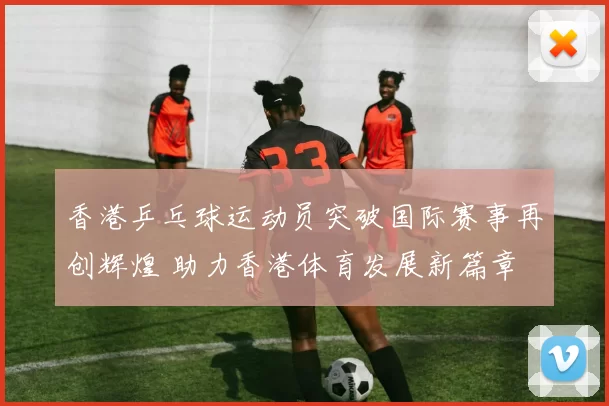 香港乒乓球运动员突破国际赛事再创辉煌 助力香港体育发展新篇章