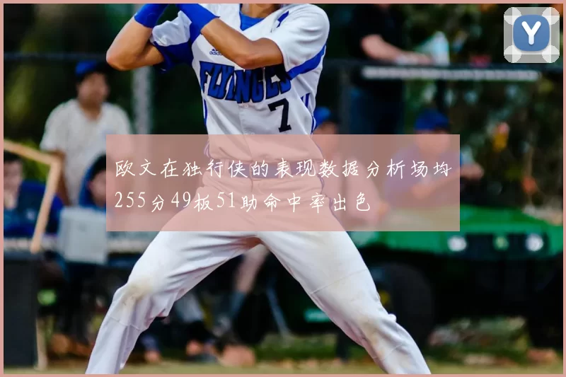 欧文在独行侠的表现数据分析场均255分49板51助命中率出色