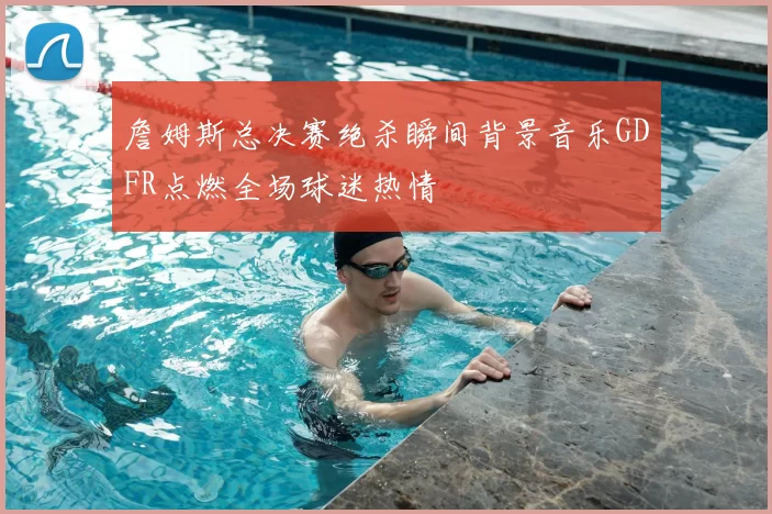 詹姆斯总决赛绝杀瞬间背景音乐GDFR点燃全场球迷热情