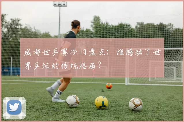 成都世乒赛冷门盘点:谁撼动了世界乒坛的传统格局?