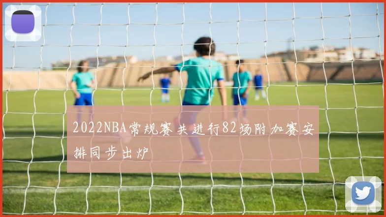 2022NBA常规赛共进行82场附加赛安排同步出炉