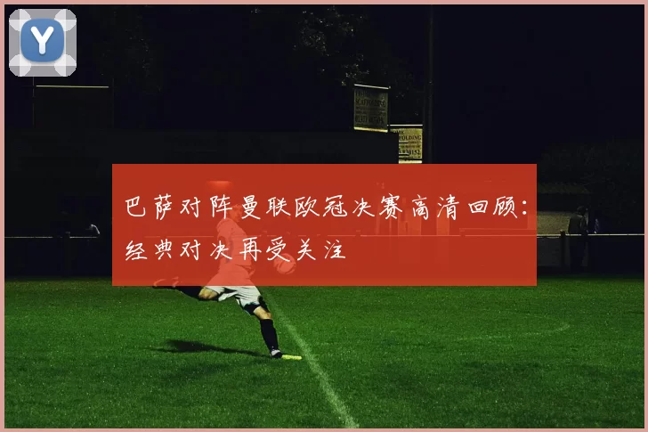 巴萨对阵曼联欧冠决赛高清回顾:经典对决再受关注