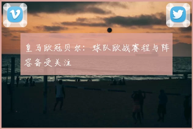 皇马欧冠贝尔:球队欧战赛程与阵容备受关注