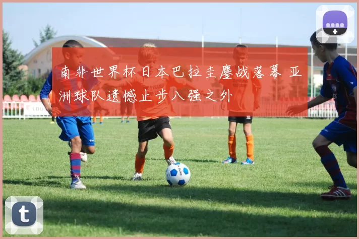 南非世界杯日本巴拉圭鏖战落幕 亚洲球队遗憾止步八强之外