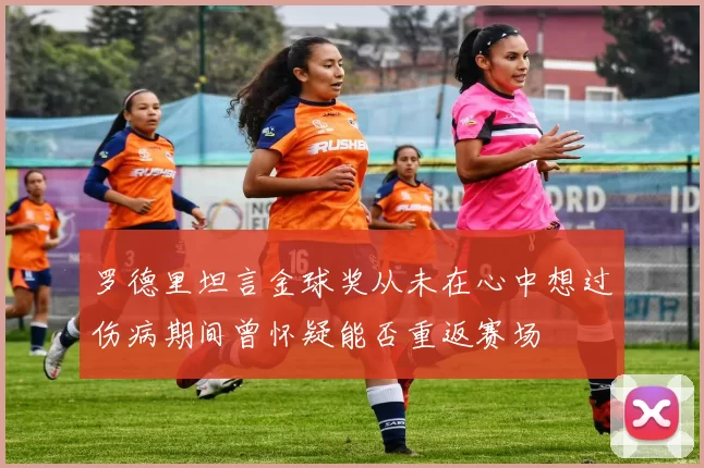 罗德里坦言金球奖从未在心中想过伤病期间曾怀疑能否重返赛场