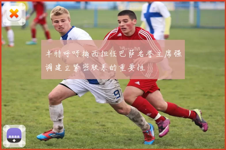 丰特呼吁梅西担任巴萨名誉主席强调建立紧密联系的重要性