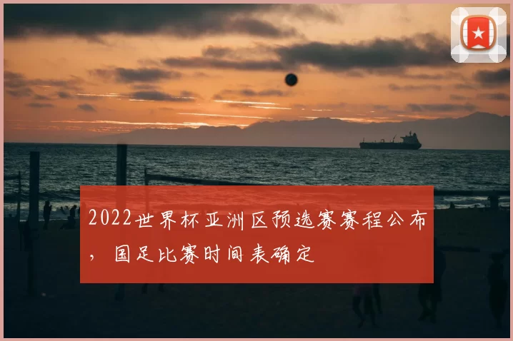 2022世界杯亚洲区预选赛赛程公布，国足比赛时间表确定