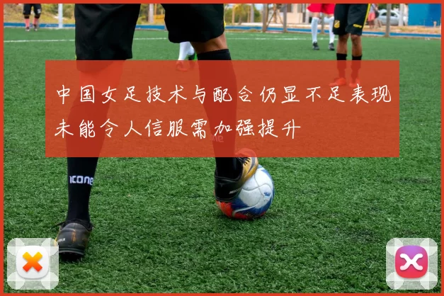 中国女足技术与配合仍显不足表现未能令人信服需加强提升