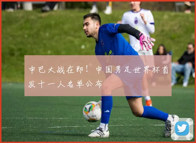 中巴大战在即！中国男足世界杯首发十一人名单公布