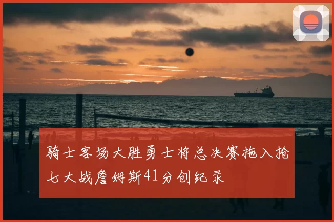 骑士客场大胜勇士将总决赛拖入抢七大战詹姆斯41分创纪录