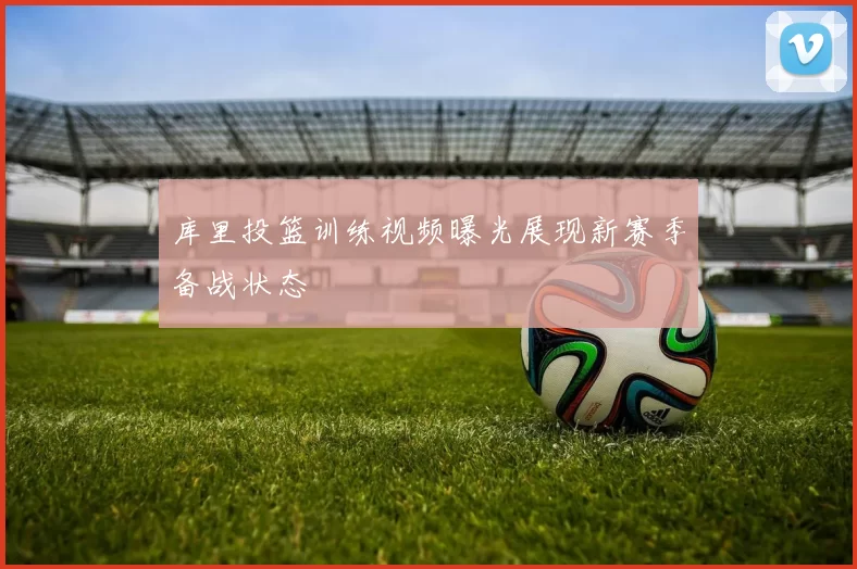 库里投篮训练视频曝光展现新赛季备战状态